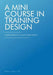 A Mini Course in Training Design: A Simple Approach to a Not-So-Simple Subject by William A. Welch Sr. Edd