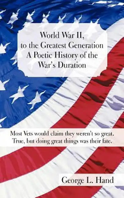 World War II, to the Greatest Generation/A Poetic History of the War's Duration: Most Vets Would Claim They Weren't So Great./True, But Doing Great Th by George L. Hand