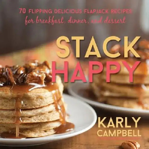 Stack Happy: 70 Flipping Delicious Flapjack Recipes for Breakfast, Dinner, and Dessert by Karly Campbell