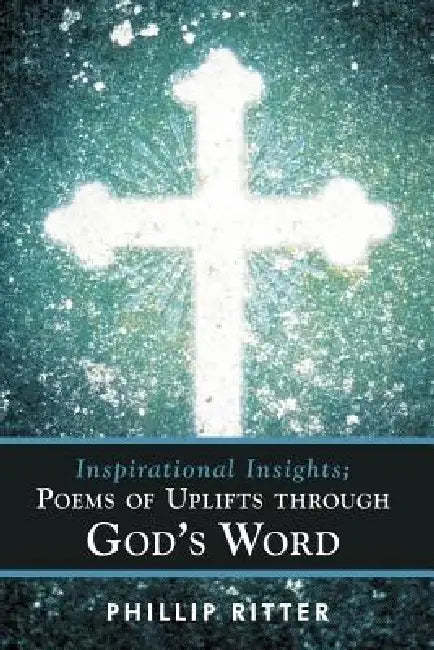 Inspirational Insights; Poems of Uplifts Through God's Word by Phillip Ritter