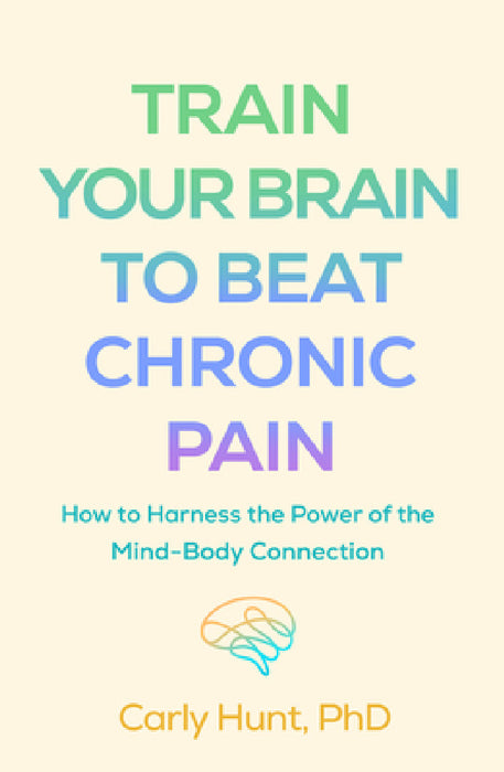 Train Your Brain to Beat Chronic Pain: How to Harness the Power of the Mind-Body Connection by Carly Hunt