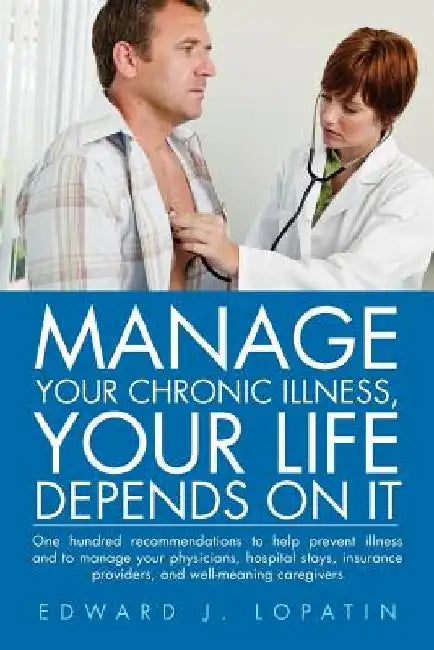 Manage Your Chronic Illness, Your Life Depends on It: One Hundred Recommendations to Help Prevent Illness and to Manage Your Physicians, Hospital Stay by Edward J. Lopatin