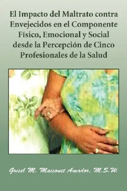 El Impacto del Maltrato Contra Envejecidos En El Componente Fisico, Emocional y Social Desde La Percepcion de Cinco Profesionales de La Salud by Grisel M. Maisonet Amador M. S. W.