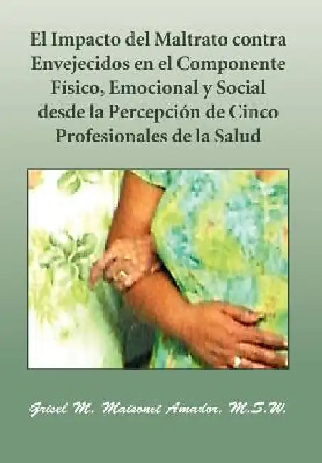 El Impacto del Maltrato Contra Envejecidos En El Componente F Sico, Emocional y Social Desde La Percepci N de Cinco Profesionales de La Salud by M. S. W. Grisel M. Maisonet Amador, Grisel M. Maisonet Amador