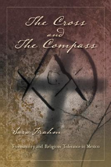 The Cross and the Compass: Freemasonry and Religious Tolerance in Mexico by Sara Ann Frahm