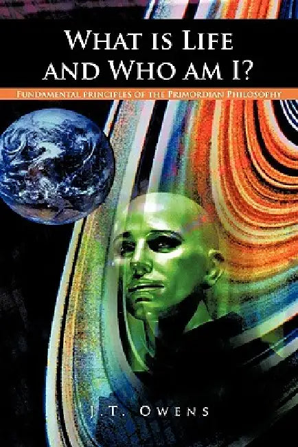 What Is Life and Who Am I?: Fundamental Principles of the Primordian Philosophy by J. T. Owens