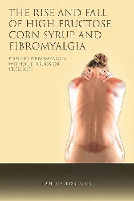 The Rise and Fall of High Fructose Corn Syrup and Fibromyalgia: Ending Fibromyalgia Without Drugs or Violence by Janice Lorigan