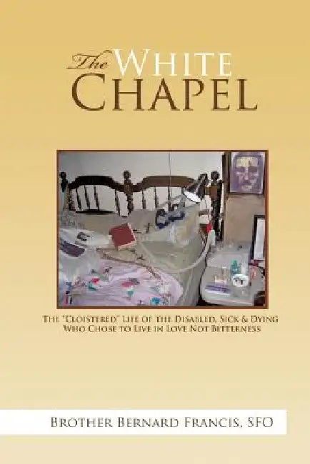 The White Chapel: The Cloistered Life of the Disabled, Sick & Dying Who Chose to Live in Love Not Bitterness by Brother Bernard Francis Sfo