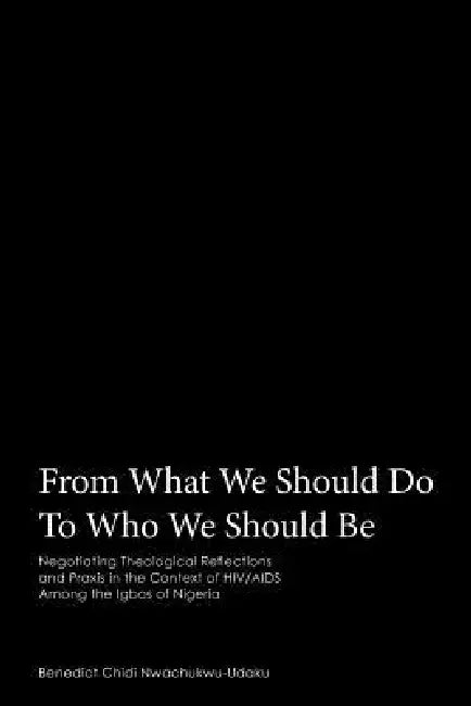 From What We Should Do To Who We Should Be: Negotiating Theological Reflections and Praxis in the Context of HIV/AIDS Among the Igbos of Nigeria by Benedict Chidi Nwachukwu-Udaku