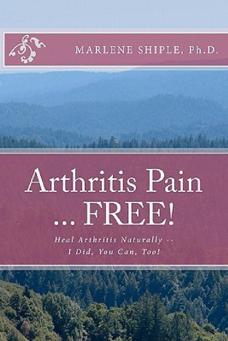 Arthritis Pain ... FREE!: Heal Arthritis Naturally -- I Did, You Can, Too! by Marlene Shiple Ph. D.
