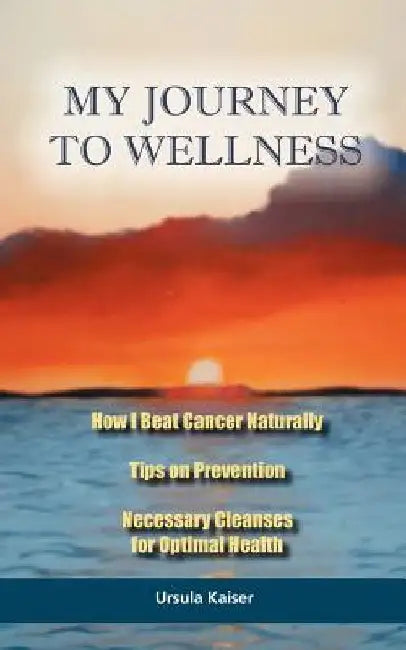 My Journey To Wellness: How I Beat Cancer Naturally, Tips on Prevention, Necessary Cleanses for Optimal Health by Ursula Kaiser