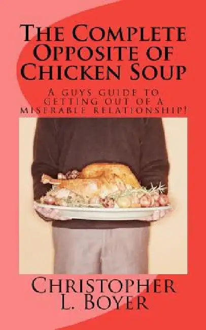 The Complete Opposite of Chicken Soup: A guys guide to getting out of a miserable relationship! by Christopher L. Boyer