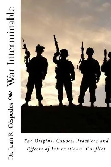 War Interminable: The Origins, Causes, Practices and Effects of International Conflict by Juan R. Cespedes Ph. D.