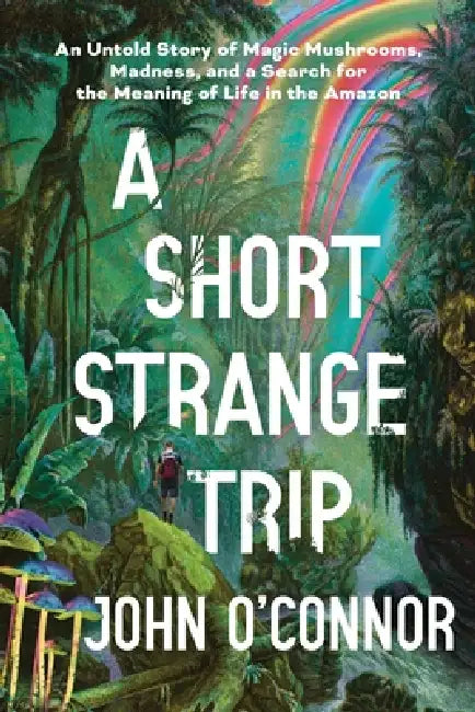 A Short, Strange Trip: An Untold Story of Magic Mushrooms, Madness, and a Search for the Meaning of Life in the Amazon by John O'Connor