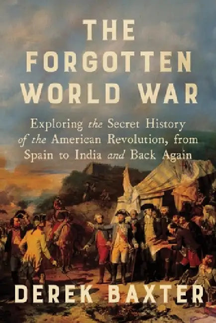 The Forgotten World War: Exploring the Secret History of the American Revolution, from Spain to India and Back Again by Derek Baxter