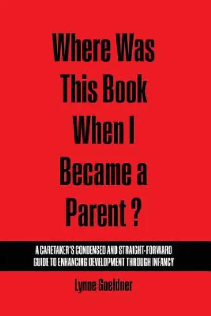 Where Was This Book When I Became a Parent? a Caretaker's Condensed and Straight-Forward Guide to Enhancing Development Through Infancy by Goeldner Lynne