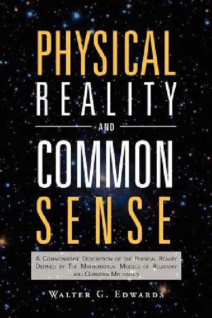 Physical Reality and Common Sense: A Commonsense Description of the Physical Reality Defined by the Mathematical Models of Relativity and Quantum Mech by Walter G. Edwards
