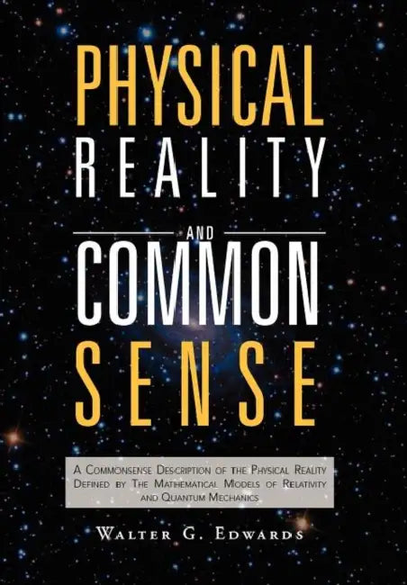 Physical Reality and Common Sense: A Commonsense Description of the Physical Reality Defined by The Mathematical Models of Relativity and Quantum Mech by Walter G. Edwards