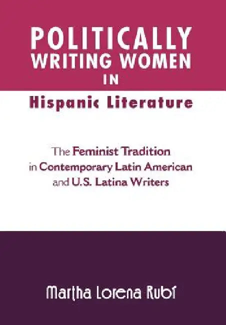 Politically Writing Women in Hispanic Literature: The Feminist Tradition in Contemporary Latin American and U.S. Latina Writers by Martha Lorena Rub, Martha Lorena Rubi