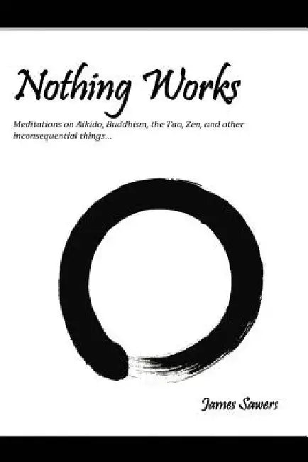 Nothing Works: Meditations on Aikido, Buddhism, the Tao, Zen, and other by James Sawers