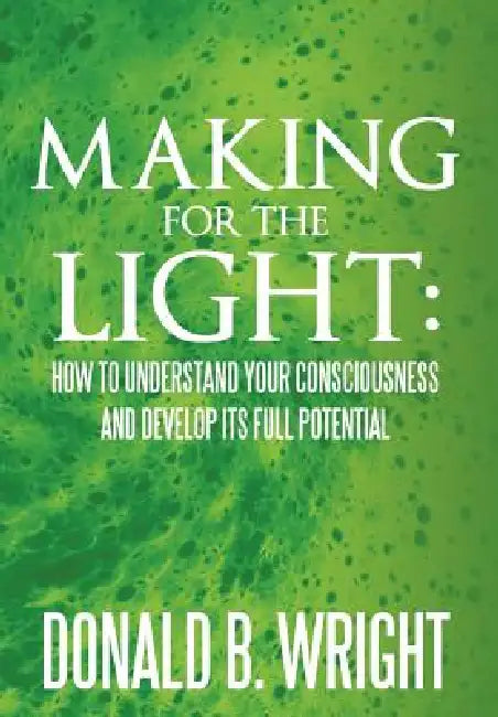 Making for the Light: How to Understand Your Consciousness and Develop Its Full Potential: How to Understand Your Consciousness and Develop by Donald B. Wright