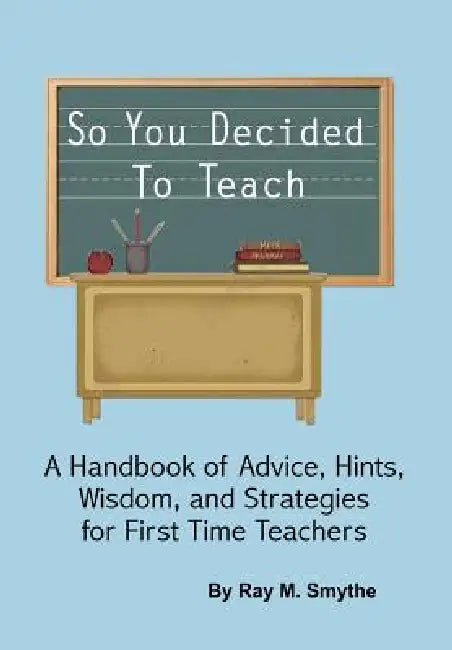 So You Decided To Teach: A Handbook of Advice, Hints, Wisdom, and Strategies for First Time Teachers by Ray M. Smythe