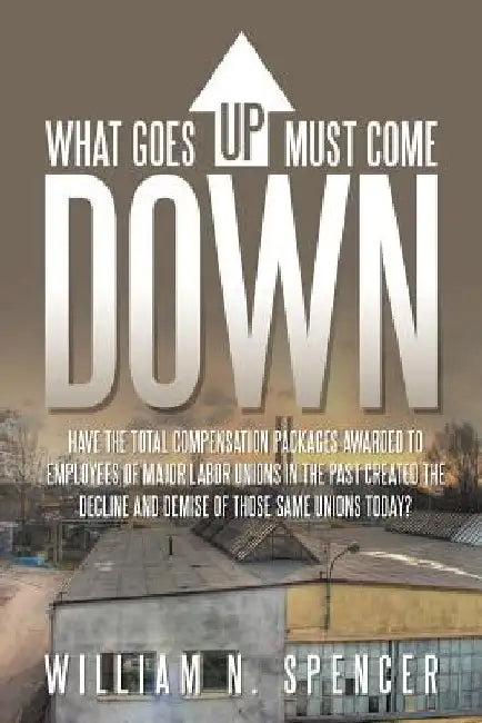 What Goes Up Must Come Down: "Have The Total Compensation Packages Awarded to Employees of Major Labor Unions in The Past Created The Decline and D by William N. Spencer
