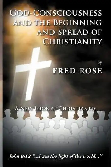 God-Consciousness and the Beginning and Spread of Christianity: A New Look at Christianity by Fred Rose
