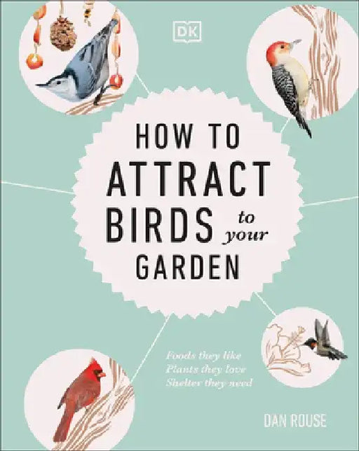 How to Attract Birds to Your Garden: Foods They Like, Plants They Love, Shelter They Need by Dan Rouse