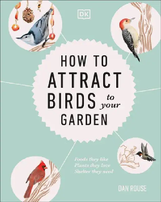 How to Attract Birds to Your Garden: Foods They Like, Plants They Love, Shelter They Need by Dan Rouse