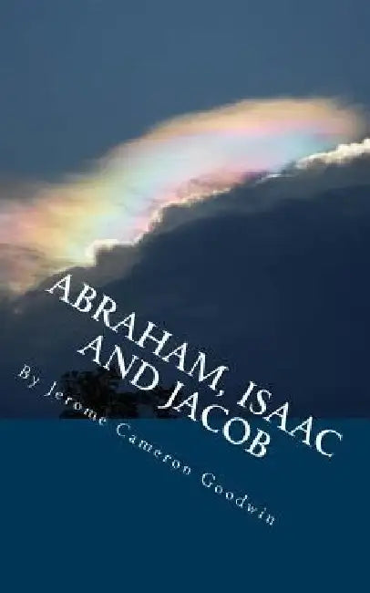 ABRAHAM, ISAAC And JACOB: All The Bible Teaches About by Jerome Cameron Goodwin