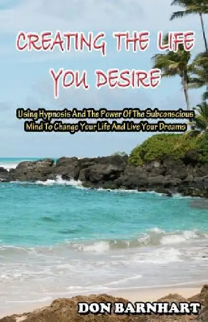 Creating The Life You Desire: Using Hypnosis And The Power Of The Subconscious Mind To Change Your Life And Live Your Dreams. by Don Barnhart