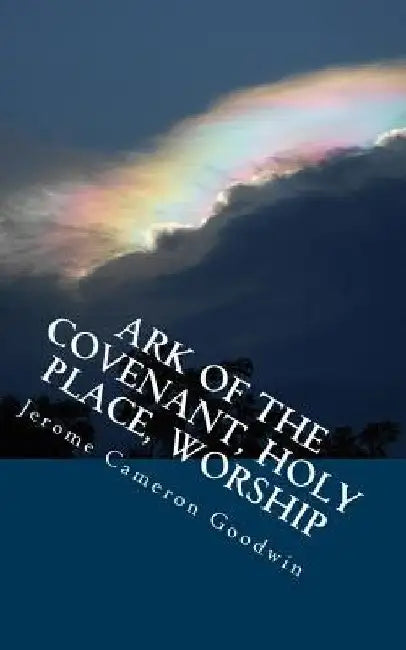 Ark Of The Covenant, Holy Place, Worship: All The Bible Teaches About by Jerome Cameron Goodwin