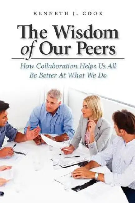 The Wisdom of Our Peers: How Collaboration Helps Us All Be Better At What We Do by Kenneth J. Cook