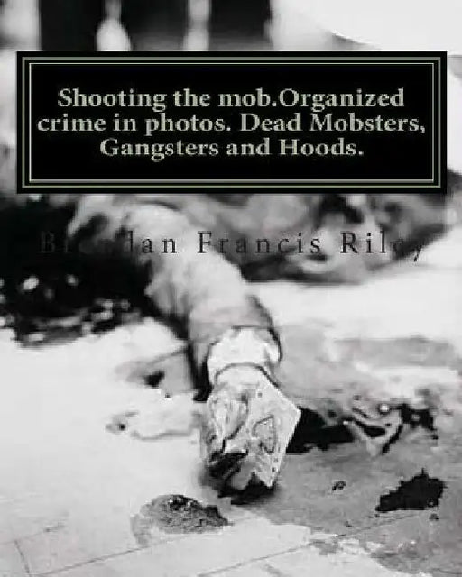 Shooting the mob.Organized crime in photos. Dead Mobsters, Gangsters and Hoods. by Brendan Francis Riley