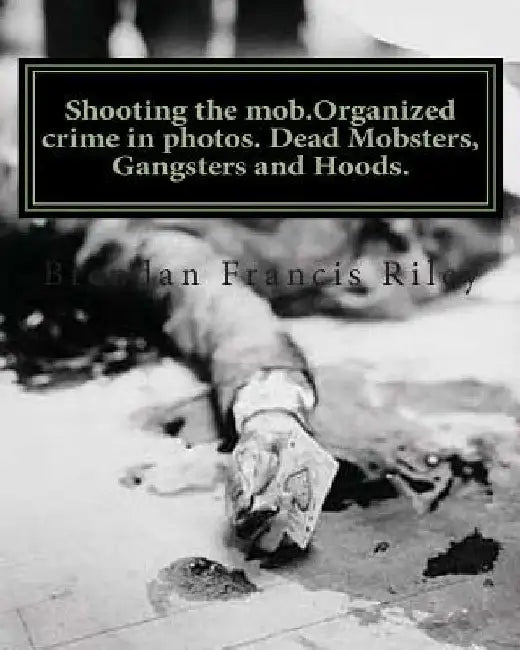 Shooting the mob.Organized crime in photos. Dead Mobsters, Gangsters and Hoods. by Brendan Francis Riley
