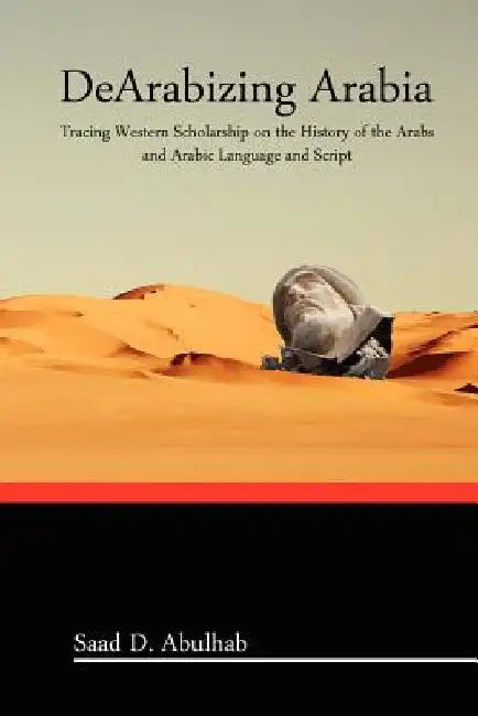 DeArabizing Arabia: Tracing Western Scholarship on the History of the Arabs and Arabic Language and Script by Saad D. Abulhab