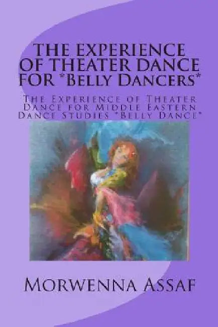 THE EXPERIENCE OF THEATER DANCE FOR *Belly Dancers*: The Experience of Theater Dance for Middle Eastern Dance Studies *Belly Dance* by Morwenna Assaf