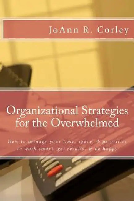 Organizational Strategies for the Overwhelmed: How to manage your time, space, & priorities to work smart, get results, & be happy by Joann R. Corley