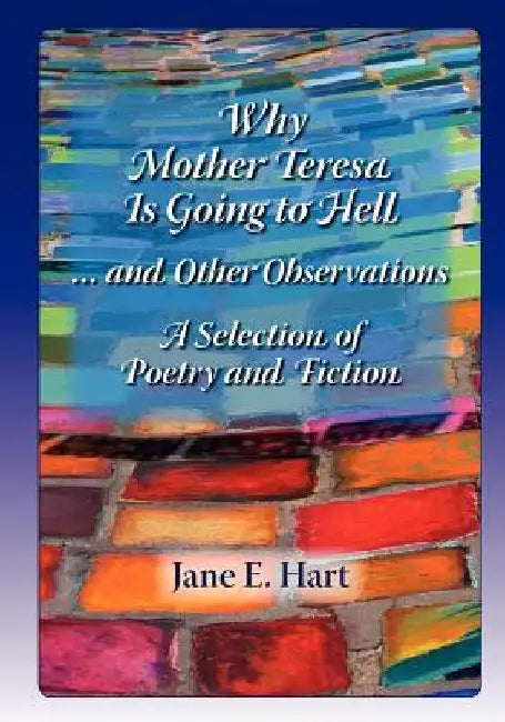 Why Mother Teresa Is Going to Hell... and Other Observations: A Selection of Poetry and Fiction by Mrs Jane E. Hart
