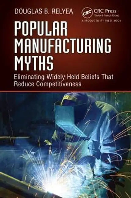 Popular Manufacturing Myths: Eliminating Widely Held Beliefs That Reduce Competitiveness by Douglas B. Relyea