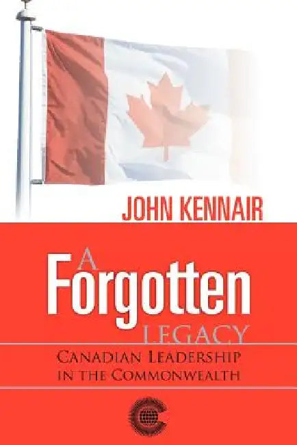A Forgotten Legacy: Canadian Leadership in the Commonwealth by John Kennair