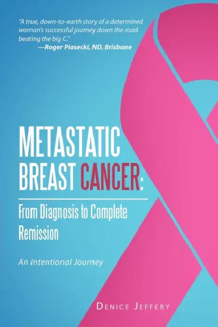 Metastatic Breast Cancer: From Diagnosis to Complete Remission: An Intentional Journey by Denice Jeffery