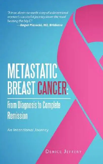 Metastatic Breast Cancer: From Diagnosis to Complete Remission: An Intentional Journey by Denice Jeffery