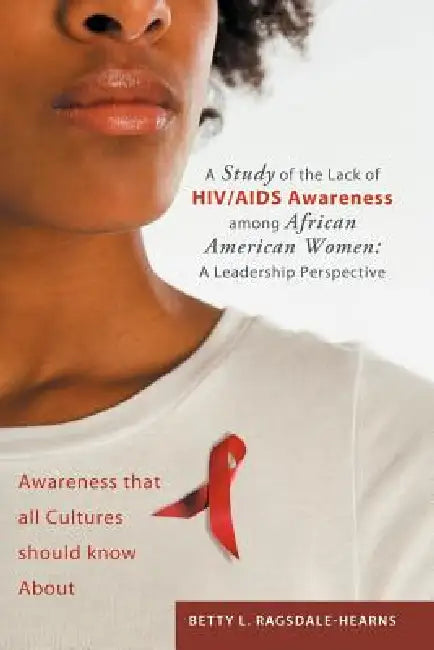 A Study of the Lack of HIV/AIDS Awareness Among African American Women: A Leadership Perspective: Awareness That All Cultures Should Know about by Betty L. Ragsdale -. Hearns