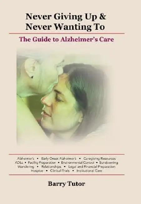 Never Giving Up & Never Wanting to: The Guide to Alzheimer's Care by Barry Tutor