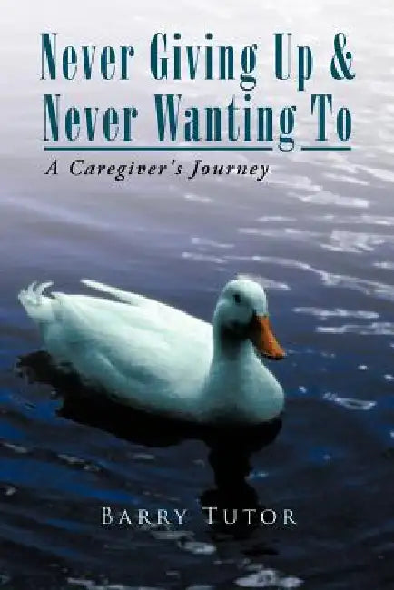Never Giving Up & Never Wanting to: The Guide to Alzheimer's Care by Barry Tutor
