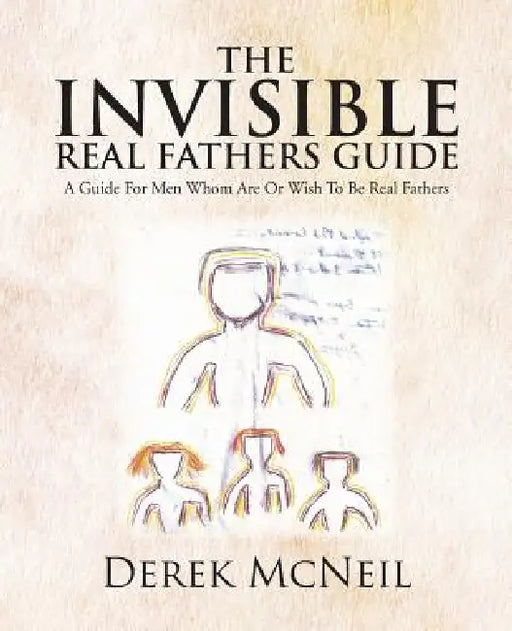 The Invisible Real Fathers Guide: A Guide for Men Whom Are or Wish to Be Real Fathers by Derek McNeil