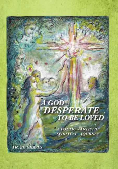 A God Desperate to Be Loved: a poetic - artistic spiritual journey by Ed Graves