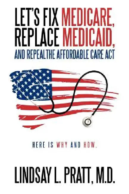 Let's Fix Medicare, Replace Medicaid, and Repealthe Affordable Care ACT: Here Is Why and How. by Lindsay L. Pratt M. D.